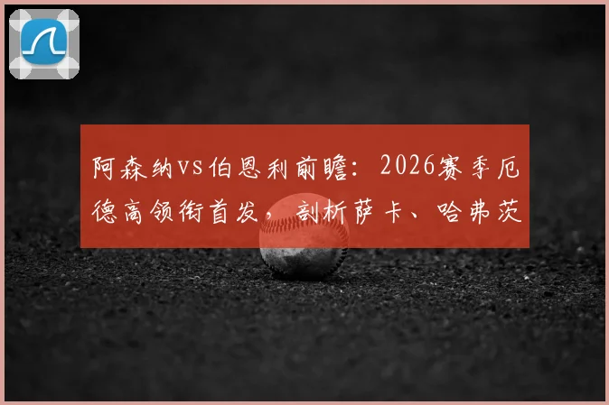 阿森纳vs伯恩利前瞻：2026赛季厄德高领衔首发，剖析萨卡、哈弗茨关键位置与球队战术