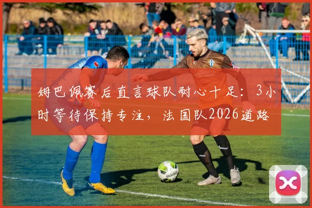 姆巴佩赛后直言球队耐心十足：3小时等待保持专注，法国队2026道路正确获肯定