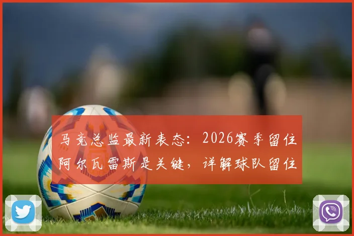 马竞总监最新表态:2026赛季留住阿尔瓦雷斯是关键,详解球队留住核心球员策略与变强之道