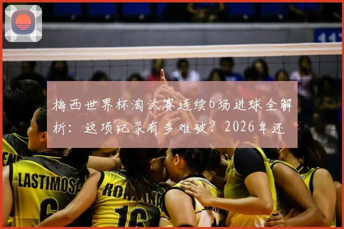 梅西世界杯淘汰赛连续6场进球全解析：这项纪录有多难破？2026年还能延续吗？
