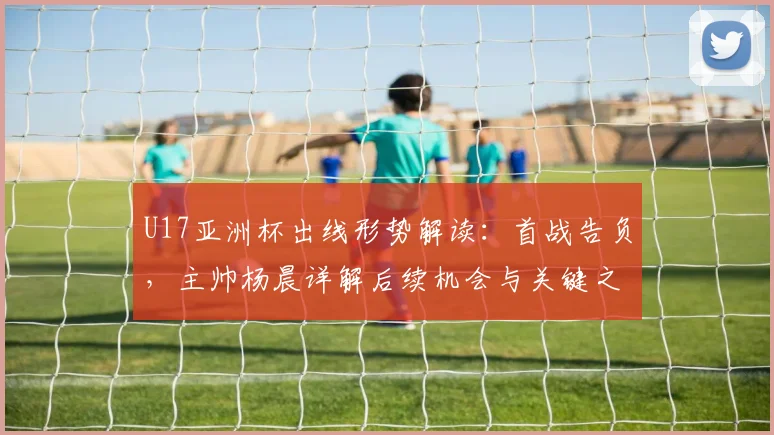 U17亚洲杯出线形势解读:首战告负,主帅杨晨详解后续机会与关键之战